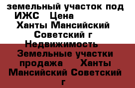 земельный участок под ИЖС › Цена ­ 490 000 - Ханты-Мансийский, Советский г. Недвижимость » Земельные участки продажа   . Ханты-Мансийский,Советский г.
